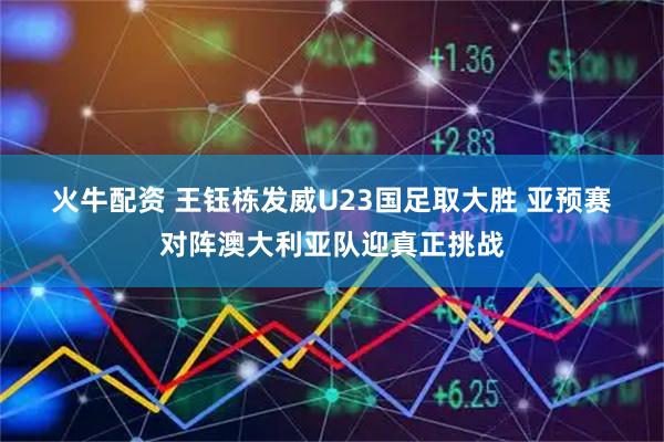 火牛配资 王钰栋发威U23国足取大胜&#32;亚预赛对阵澳大利亚队迎真正挑战