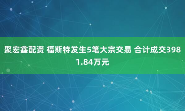 聚宏鑫配资 福斯特发生5笔大宗交易 合计成交3981.84万元