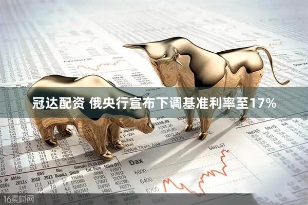 冠达配资 俄央行宣布下调基准利率至17%