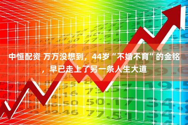 中恒配资 万万没想到，44岁“不婚不育”的金铭，早已走上了另一条人生大道
