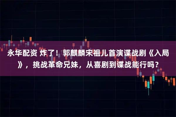 永华配资 炸了！郭麒麟宋祖儿首演谍战剧《入局》，挑战革命兄妹，从喜剧到谍战能行吗？
