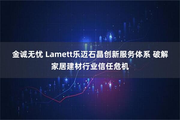 金诚无忧 Lamett乐迈石晶创新服务体系 破解家居建材行业信任危机