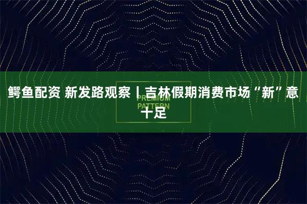 鳄鱼配资 新发路观察丨吉林假期消费市场“新”意十足
