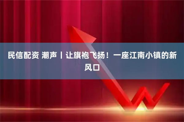 民信配资 潮声丨让旗袍飞扬！一座江南小镇的新风口