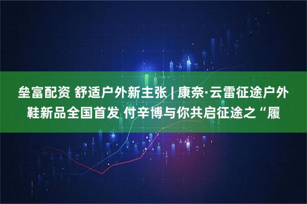 垒富配资 舒适户外新主张 | 康奈·云雷征途户外鞋新品全国首发 付辛博与你共启征途之“履