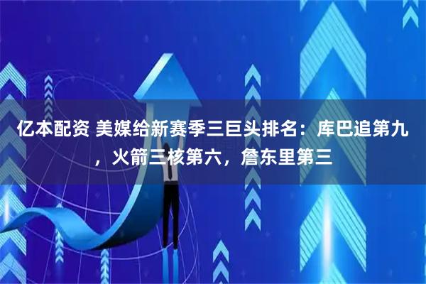 亿本配资 美媒给新赛季三巨头排名：库巴追第九，火箭三核第六，詹东里第三