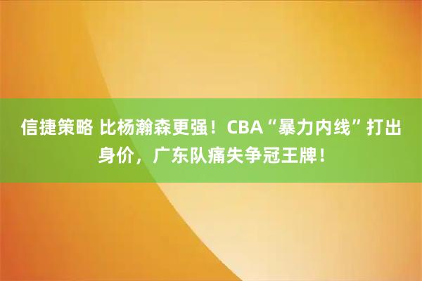 信捷策略 比杨瀚森更强!CBA“暴力内线”打出身价,广东队痛失争冠王牌!