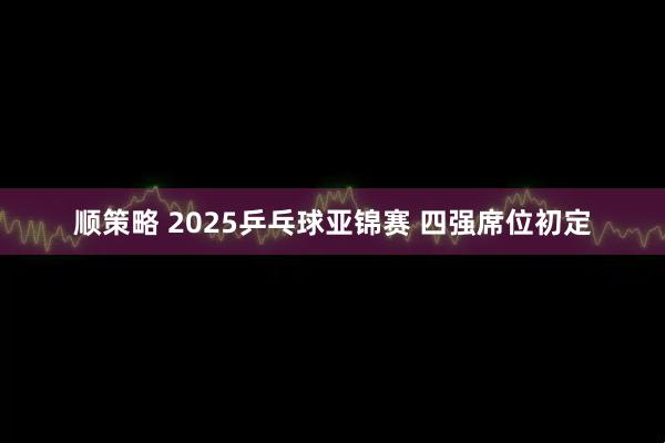 顺策略 2025乒乓球亚锦赛 四强席位初定