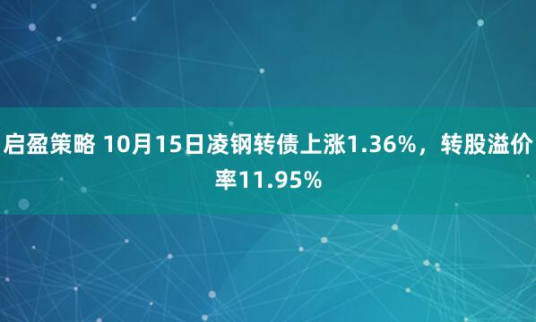 启盈策略 10月15日凌钢转债上涨1.36%，转股溢价率11.95%