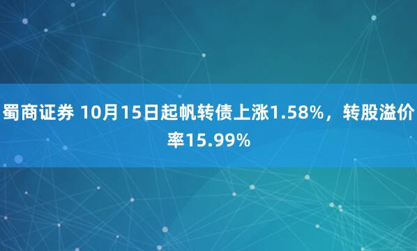 蜀商证券 10月15日起帆转债上涨1.58%，转股溢价率15.99%