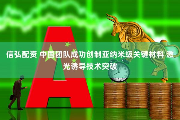 信弘配资 中国团队成功创制亚纳米级关键材料 激光诱导技术突破
