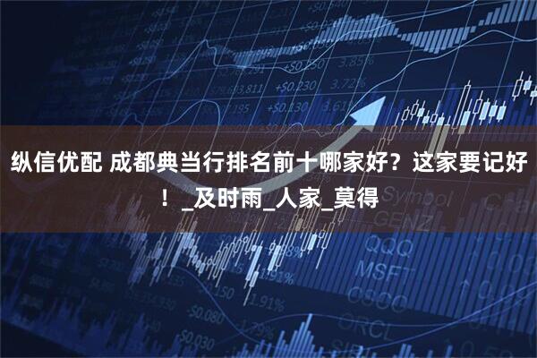 纵信优配 成都典当行排名前十哪家好？这家要记好！_及时雨_人家_莫得