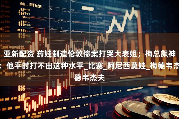 亚新配资 药娃制造伦敦惨案打哭大表姐;梅总飙神句:他平时打不出这种水平_比赛_阿尼西莫娃_梅德韦杰夫