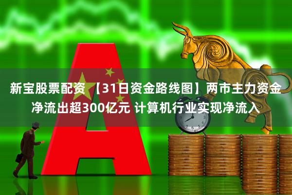 新宝股票配资 【31日资金路线图】两市主力资金净流出超300亿元 计算机行业实现净流入